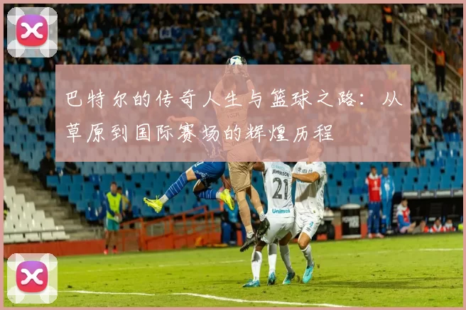 巴特尔的传奇人生与篮球之路：从草原到国际赛场的辉煌历程