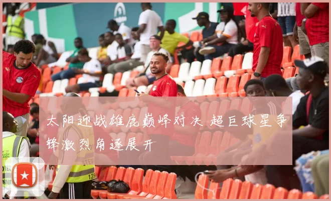 太阳迎战雄鹿巅峰对决 超巨球星争锋激烈角逐展开