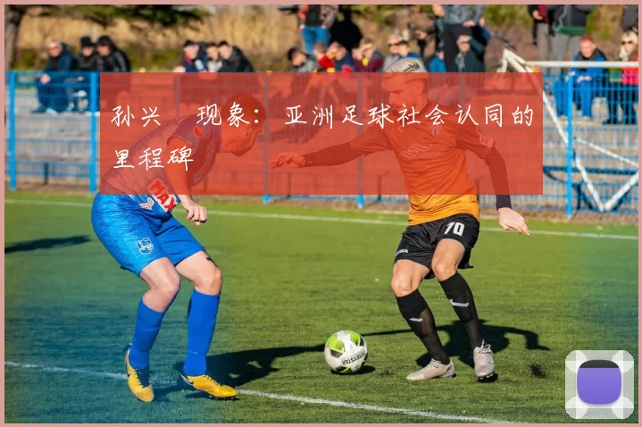孙兴慜现象：亚洲足球社会认同的里程碑