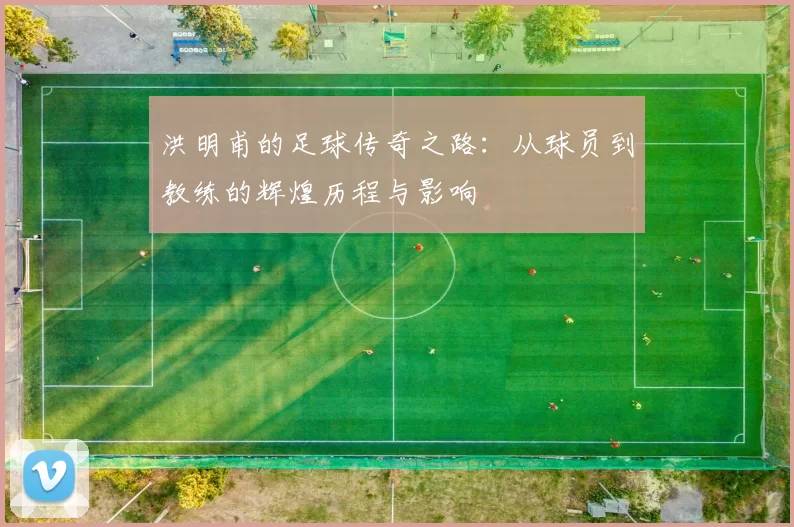 洪明甫的足球传奇之路：从球员到教练的辉煌历程与影响