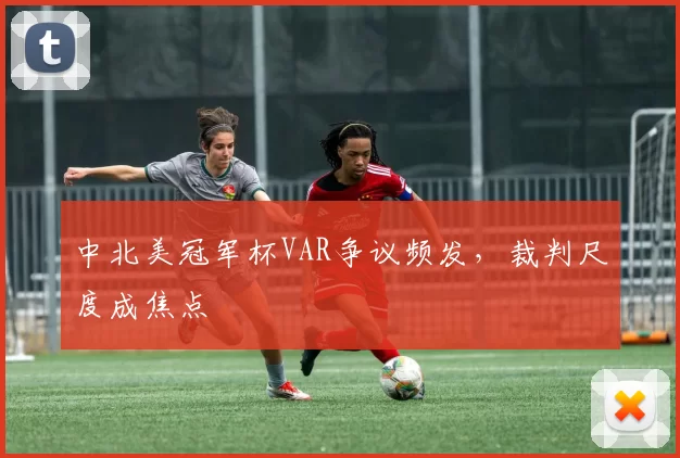 中北美冠军杯VAR争议频发，裁判尺度成焦点