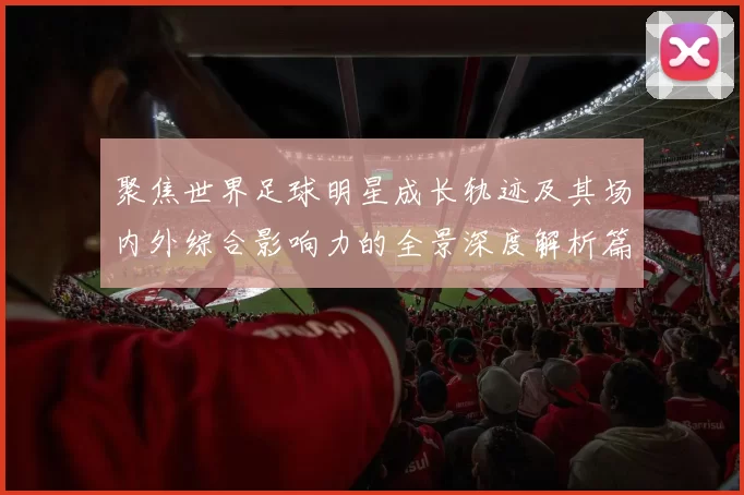 聚焦世界足球明星成长轨迹及其场内外综合影响力的全景深度解析篇