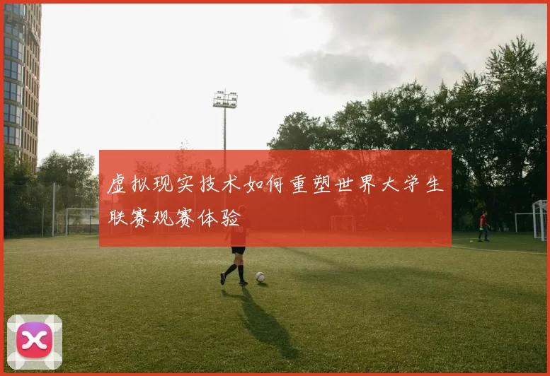 虚拟现实技术如何重塑世界大学生联赛观赛体验