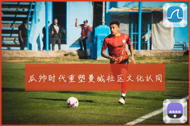 瓜帅时代重塑曼城社区文化认同