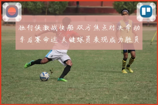 独行侠激战快船 双方焦点对决牵动季后赛命运 关键球员表现成为胜负关键