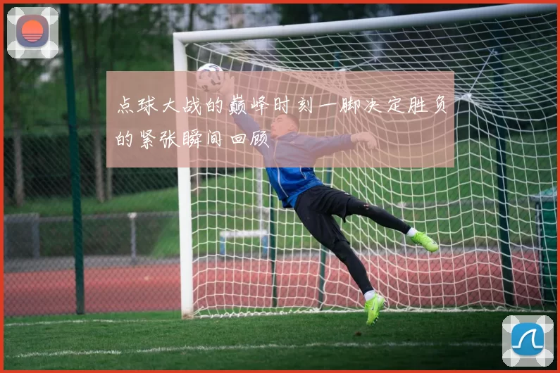点球大战的巅峰时刻一脚决定胜负的紧张瞬间回顾