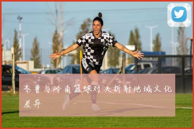 齐鲁与岭南篮球对决折射地域文化差异