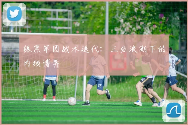 银黑军团战术迭代：三分浪潮下的内线博弈