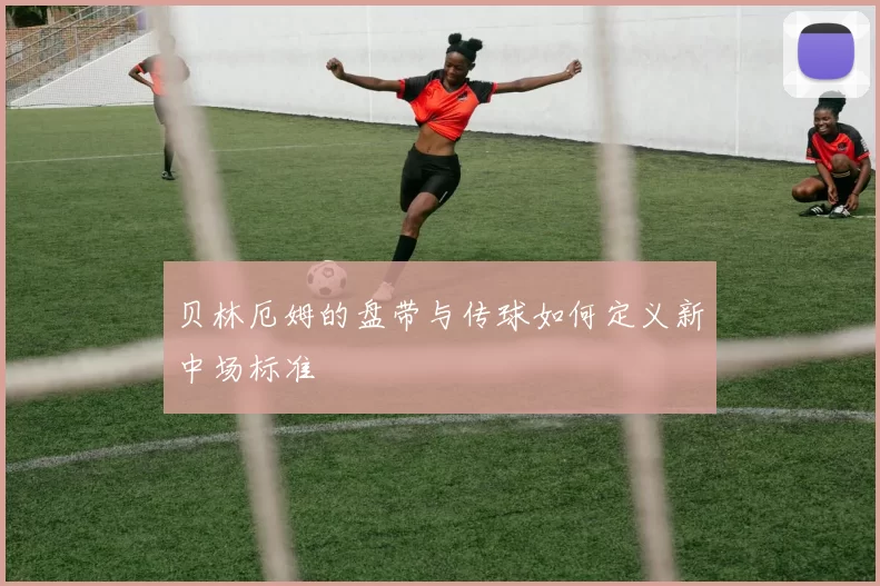 贝林厄姆的盘带与传球如何定义新中场标准