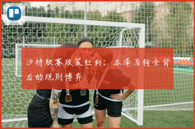 沙特联赛政策红利：本泽马转会背后的规则博弈