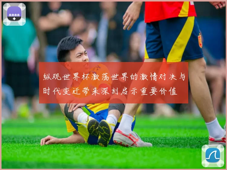 纵观世界杯激荡世界的激情对决与时代变迁带来深刻启示重要价值